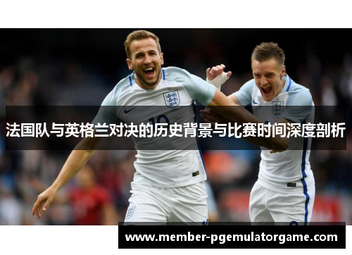 法国队与英格兰对决的历史背景与比赛时间深度剖析 法国队与英格兰对决的历史背景与比赛时间深度剖析