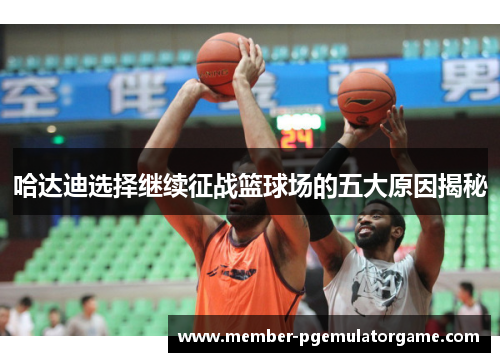 哈达迪选择继续征战篮球场的五大原因揭秘 哈达迪选择继续征战篮球场的五大原因揭秘