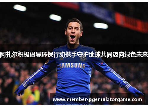 阿扎尔积极倡导环保行动携手守护地球共同迈向绿色未来 阿扎尔积极倡导环保行动携手守护地球共同迈向绿色未来