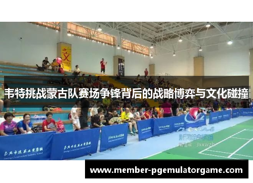 韦特挑战蒙古队赛场争锋背后的战略博弈与文化碰撞